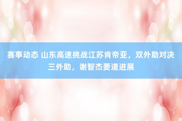 赛事动态 山东高速挑战江苏肯帝亚，双外助对决三外助，谢智杰要道进展