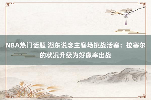 NBA热门话题 湖东说念主客场挑战活塞：拉塞尔的状况升级为好像率出战