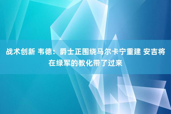 战术创新 韦德：爵士正围绕马尔卡宁重建 安吉将在绿军的教化带了过来