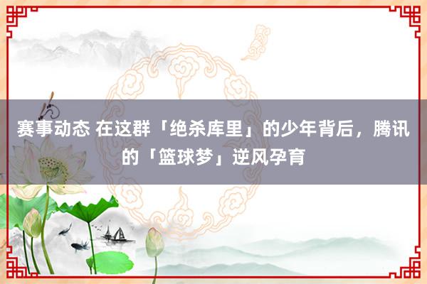 赛事动态 在这群「绝杀库里」的少年背后，腾讯的「篮球梦」逆风孕育