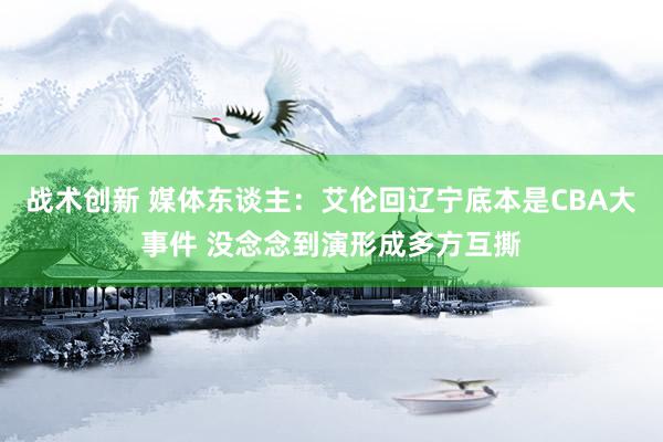 战术创新 媒体东谈主：艾伦回辽宁底本是CBA大事件 没念念到演形成多方互撕