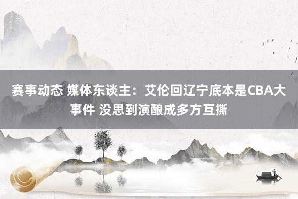 赛事动态 媒体东谈主：艾伦回辽宁底本是CBA大事件 没思到演酿成多方互撕