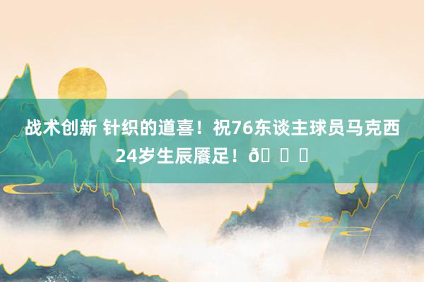 战术创新 针织的道喜！祝76东谈主球员马克西24岁生辰餍足！🎂