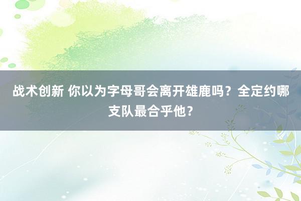 战术创新 你以为字母哥会离开雄鹿吗？全定约哪支队最合乎他？