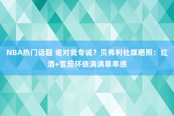 NBA热门话题 谁对我专诚？贝弗利社媒晒照：红酒+雪茄环绕满满草率感