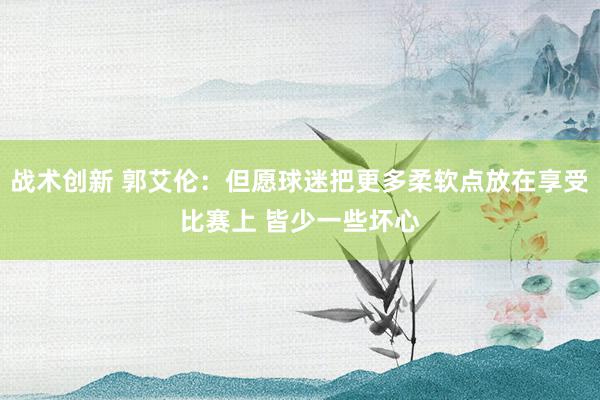 战术创新 郭艾伦：但愿球迷把更多柔软点放在享受比赛上 皆少一些坏心