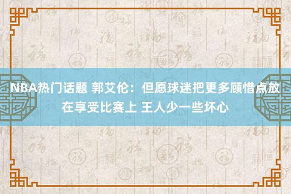 NBA热门话题 郭艾伦：但愿球迷把更多顾惜点放在享受比赛上 王人少一些坏心