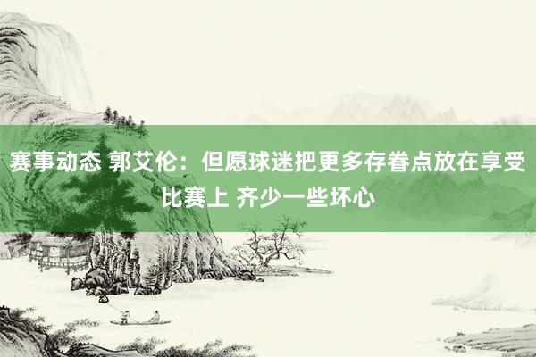 赛事动态 郭艾伦：但愿球迷把更多存眷点放在享受比赛上 齐少一些坏心