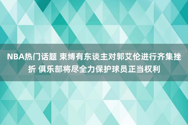 NBA热门话题 束缚有东谈主对郭艾伦进行齐集挫折 俱乐部将尽全力保护球员正当权利