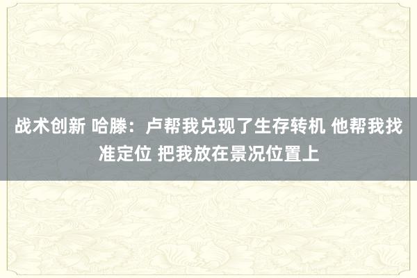 战术创新 哈滕：卢帮我兑现了生存转机 他帮我找准定位 把我放在景况位置上