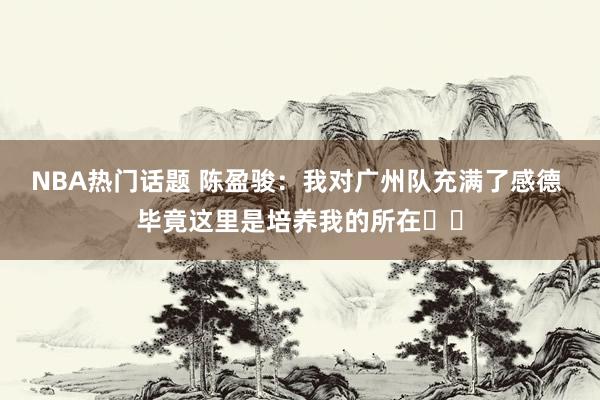 NBA热门话题 陈盈骏：我对广州队充满了感德 毕竟这里是培养我的所在❤️