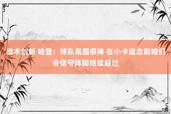 战术创新 哈登：球队氛围很棒 在小卡追念前咱们会信守阵脚络续超过