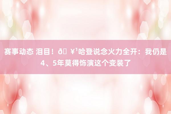 赛事动态 泪目！🥹哈登说念火力全开：我仍是4、5年莫得饰演这个变装了