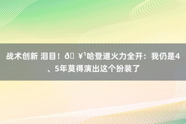 战术创新 泪目！🥹哈登道火力全开：我仍是4、5年莫得演出这个扮装了