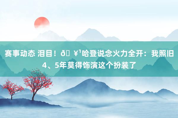 赛事动态 泪目！🥹哈登说念火力全开：我照旧4、5年莫得饰演这个扮装了