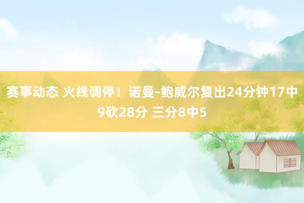 赛事动态 火线调停！诺曼-鲍威尔复出24分钟17中9砍28分 三分8中5