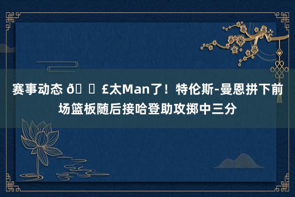 赛事动态 💣太Man了！特伦斯-曼恩拼下前场篮板随后接哈登助攻掷中三分