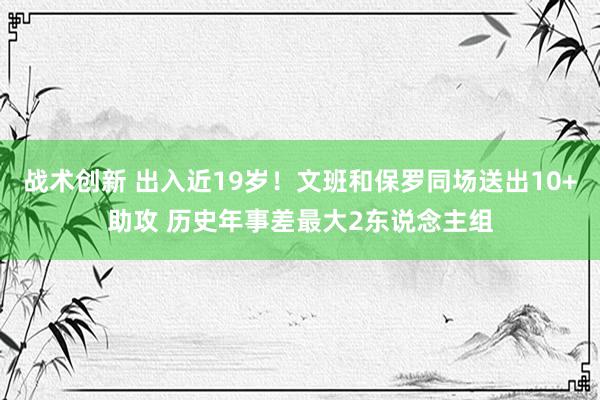 战术创新 出入近19岁！文班和保罗同场送出10+助攻 历史年事差最大2东说念主组