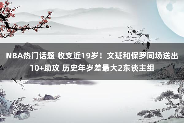 NBA热门话题 收支近19岁！文班和保罗同场送出10+助攻 历史年岁差最大2东谈主组