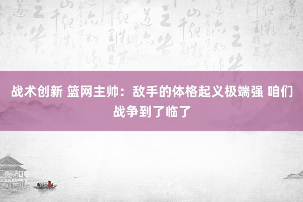 战术创新 篮网主帅：敌手的体格起义极端强 咱们战争到了临了