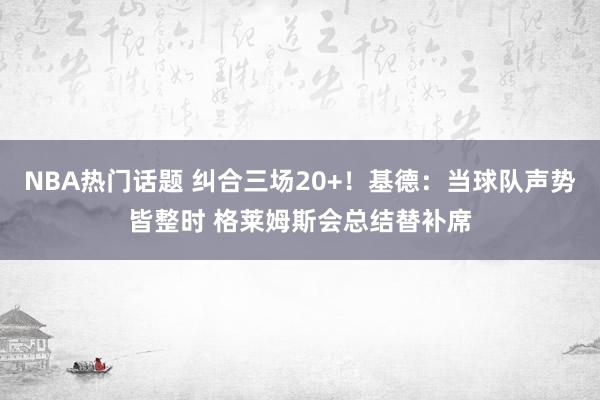 NBA热门话题 纠合三场20+！基德：当球队声势皆整时 格莱姆斯会总结替补席