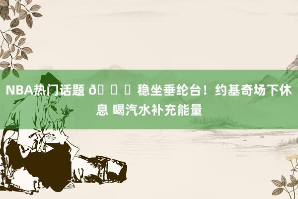 NBA热门话题 😂稳坐垂纶台！约基奇场下休息 喝汽水补充能量