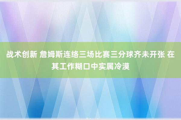 战术创新 詹姆斯连络三场比赛三分球齐未开张 在其工作糊口中实属冷漠