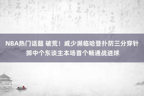 NBA热门话题 破荒！威少濒临哈登扑防三分穿针 掷中个东谈主本场首个畅通战进球