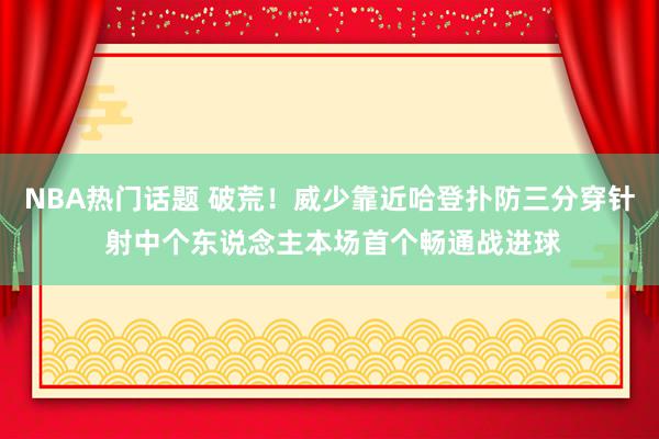 NBA热门话题 破荒！威少靠近哈登扑防三分穿针 射中个东说念主本场首个畅通战进球