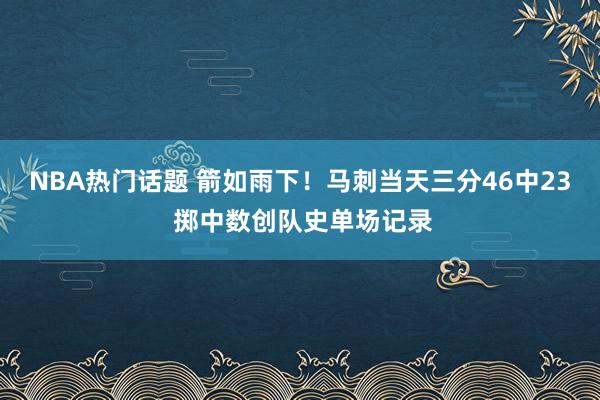 NBA热门话题 箭如雨下！马刺当天三分46中23 掷中数创队史单场记录