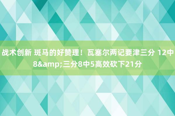 战术创新 斑马的好赞理！瓦塞尔两记要津三分 12中8&三分8中5高效砍下21分