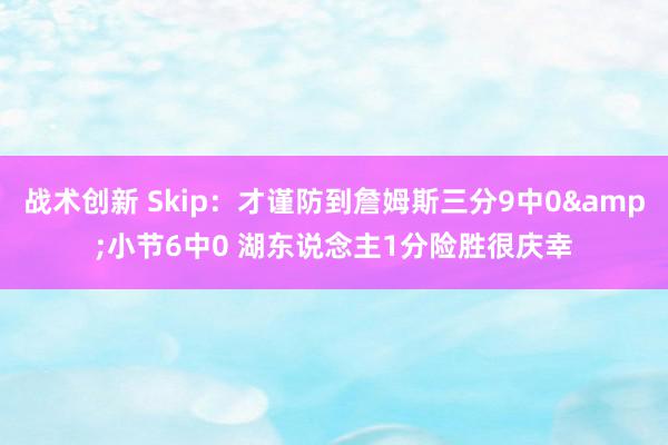 战术创新 Skip：才谨防到詹姆斯三分9中0&小节6中0 湖东说念主1分险胜很庆幸