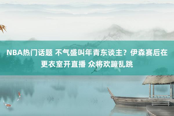 NBA热门话题 不气盛叫年青东谈主？伊森赛后在更衣室开直播 众将欢蹦乱跳