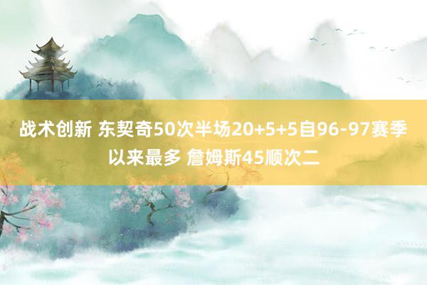 战术创新 东契奇50次半场20+5+5自96-97赛季以来最多 詹姆斯45顺次二