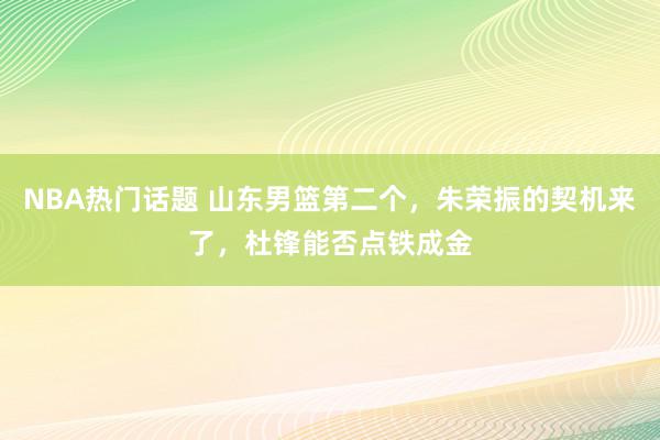 NBA热门话题 山东男篮第二个，朱荣振的契机来了，杜锋能否点铁成金