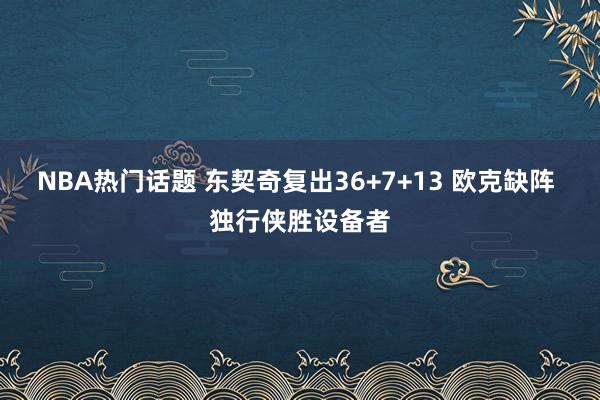 NBA热门话题 东契奇复出36+7+13 欧克缺阵 独行侠胜设备者