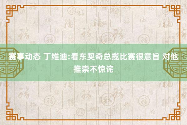 赛事动态 丁维迪:看东契奇总揽比赛很意旨 对他推崇不惊诧