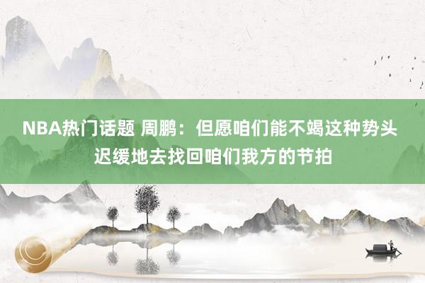 NBA热门话题 周鹏：但愿咱们能不竭这种势头 迟缓地去找回咱们我方的节拍