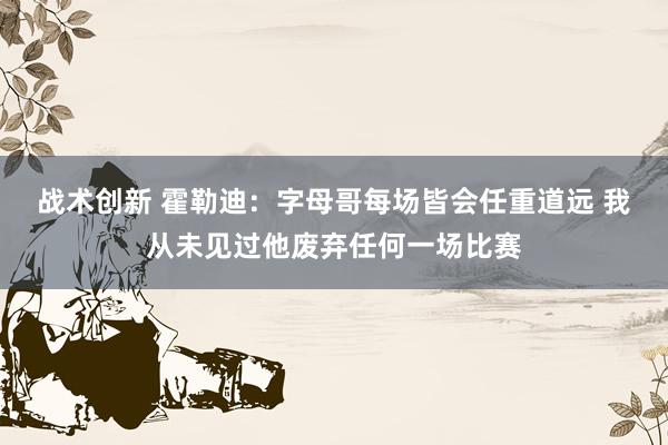 战术创新 霍勒迪：字母哥每场皆会任重道远 我从未见过他废弃任何一场比赛