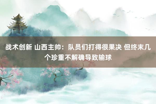 战术创新 山西主帅：队员们打得很果决 但终末几个珍重不解确导致输球