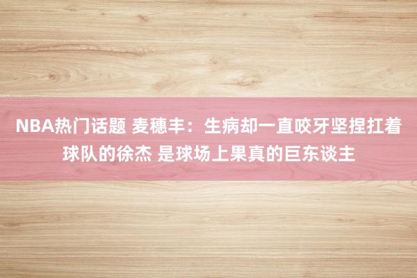 NBA热门话题 麦穗丰：生病却一直咬牙坚捏扛着球队的徐杰 是球场上果真的巨东谈主