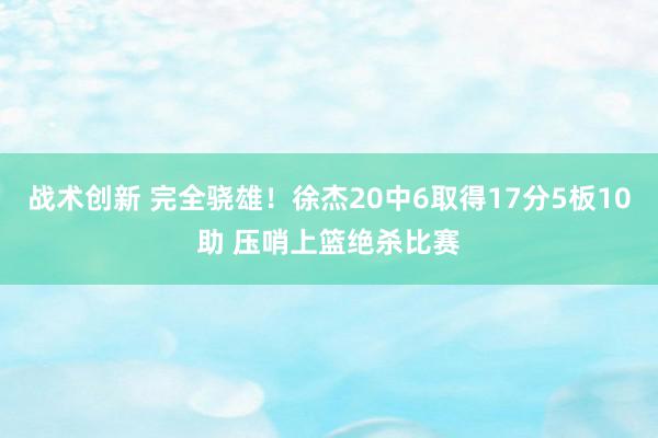 战术创新 完全骁雄！徐杰20中6取得17分5板10助 压哨上篮绝杀比赛