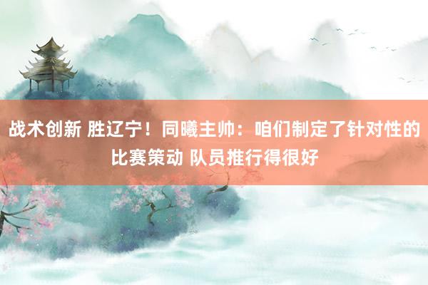 战术创新 胜辽宁！同曦主帅：咱们制定了针对性的比赛策动 队员推行得很好