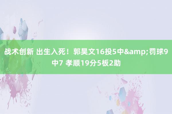 战术创新 出生入死！郭昊文16投5中&罚球9中7 孝顺19分5板2助