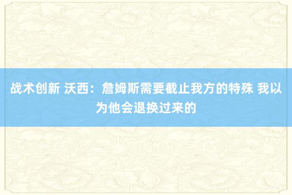 战术创新 沃西：詹姆斯需要截止我方的特殊 我以为他会退换过来的