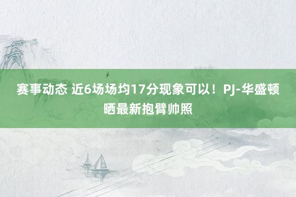 赛事动态 近6场场均17分现象可以！PJ-华盛顿晒最新抱臂帅照