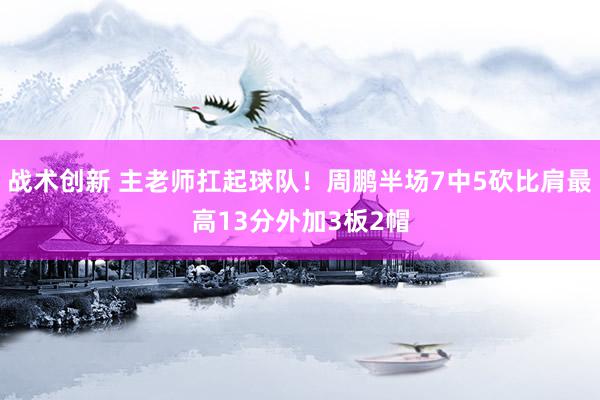 战术创新 主老师扛起球队！周鹏半场7中5砍比肩最高13分外加3板2帽