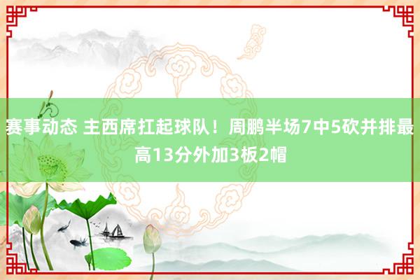 赛事动态 主西席扛起球队！周鹏半场7中5砍并排最高13分外加3板2帽