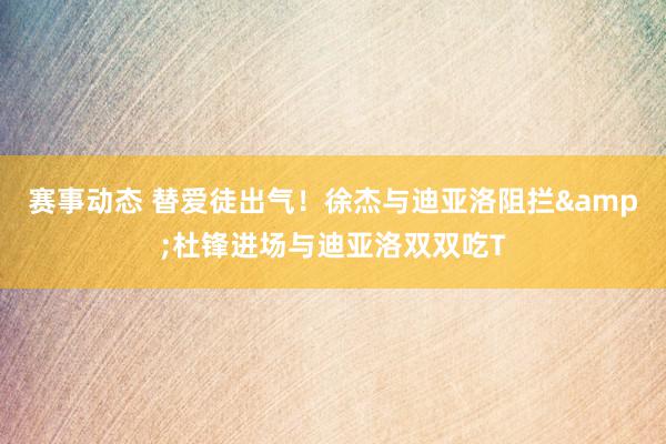 赛事动态 替爱徒出气！徐杰与迪亚洛阻拦&杜锋进场与迪亚洛双双吃T