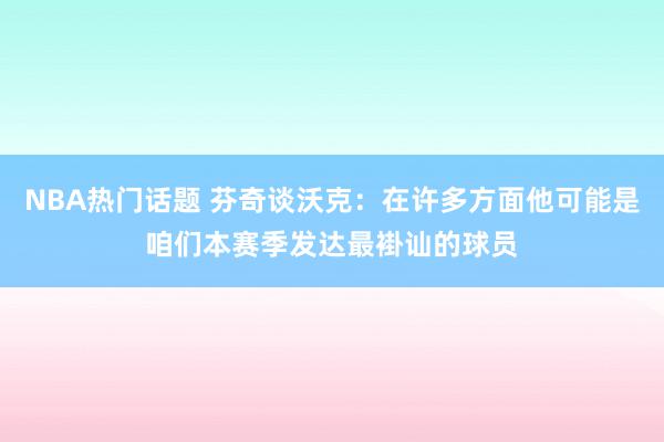 NBA热门话题 芬奇谈沃克：在许多方面他可能是咱们本赛季发达最褂讪的球员